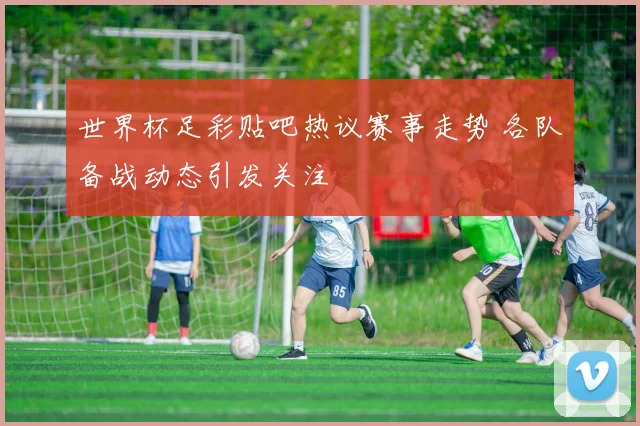 世界杯足彩贴吧热议赛事走势 各队备战动态引发关注