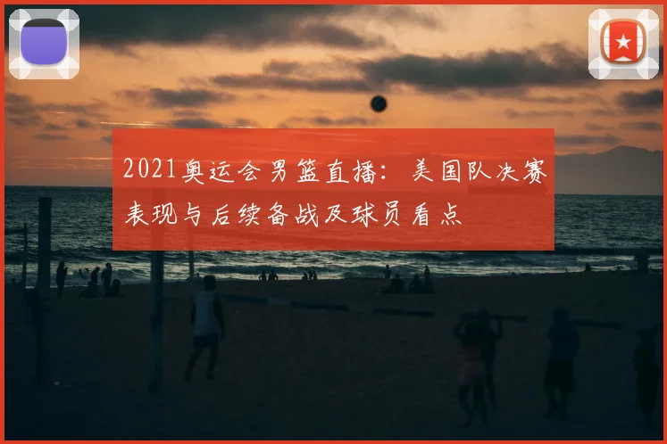 2021奥运会男篮直播：美国队决赛表现与后续备战及球员看点