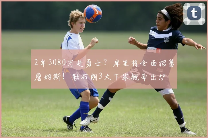 2年3080万赴勇士?库里将会面招募詹姆斯!勒布朗3大下家概率出炉