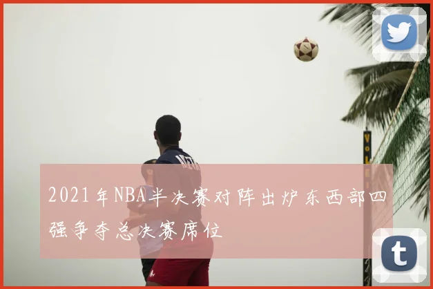 2021年NBA半决赛对阵出炉东西部四强争夺总决赛席位