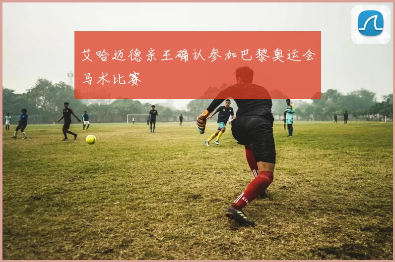 艾哈迈德亲王确认参加巴黎奥运会马术比赛