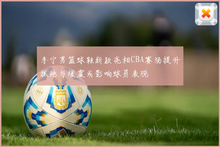 李宁男篮球鞋新款亮相CBA赛场提升抓地与缓震或影响球员表现