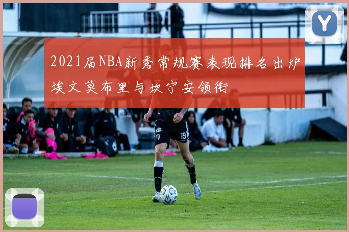 2021届NBA新秀常规赛表现排名出炉埃文莫布里与坎宁安领衔
