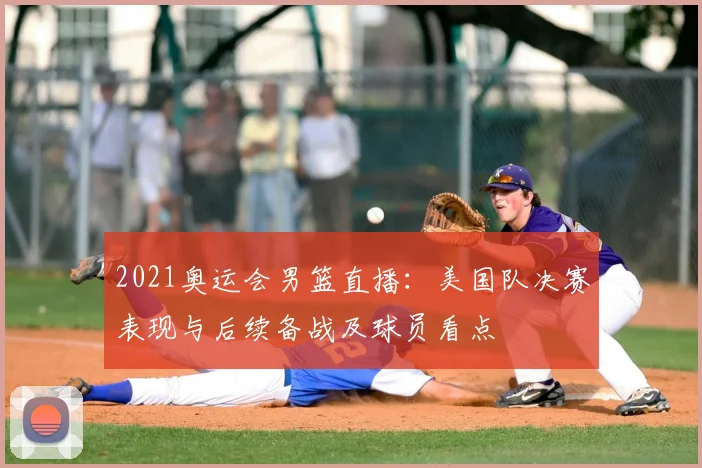 2021奥运会男篮直播：美国队决赛表现与后续备战及球员看点