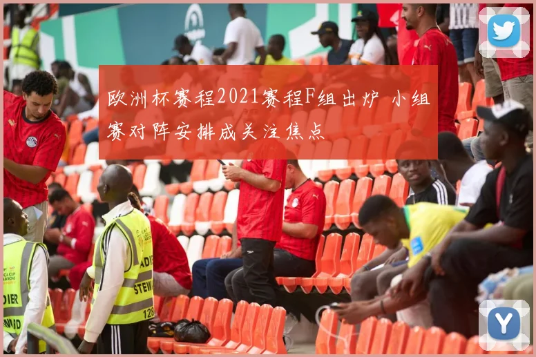 欧洲杯赛程2021赛程F组出炉 小组赛对阵安排成关注焦点