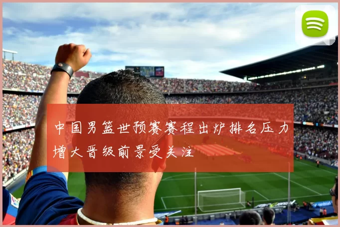 中国男篮世预赛赛程出炉排名压力增大晋级前景受关注