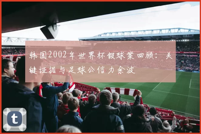 韩国2002年世界杯假球案回顾:关键证据与足球公信力余波