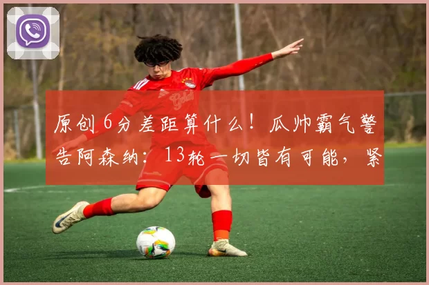 原创 6分差距算什么！瓜帅霸气警告阿森纳：13轮一切皆有可能，紧紧咬住阿森纳