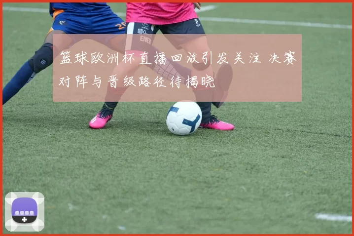 篮球欧洲杯直播回放引发关注 决赛对阵与晋级路径待揭晓