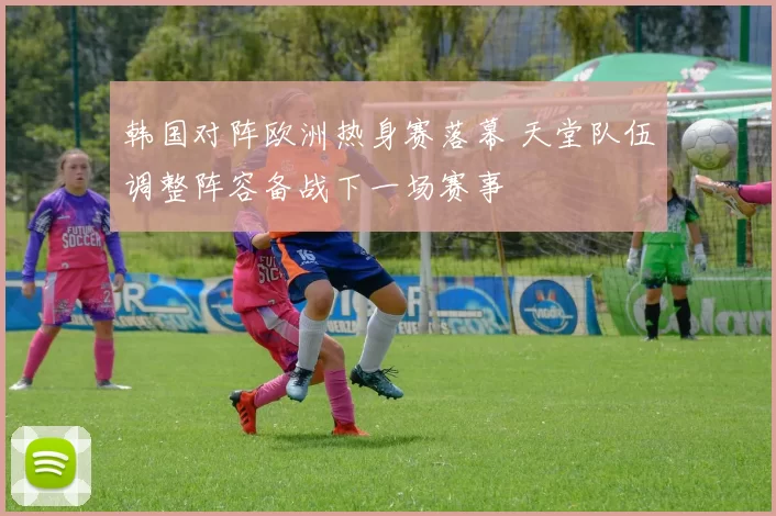 韩国对阵欧洲热身赛落幕 天堂队伍调整阵容备战下一场赛事