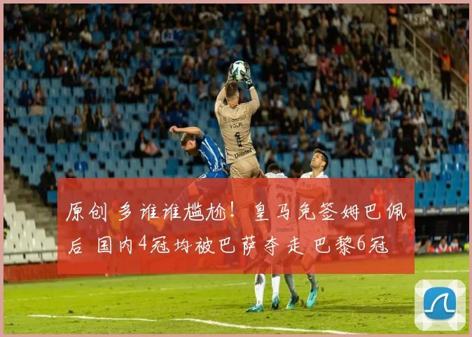 原创 多谁谁尴尬！皇马免签姆巴佩后 国内4冠均被巴萨夺走 巴黎6冠王