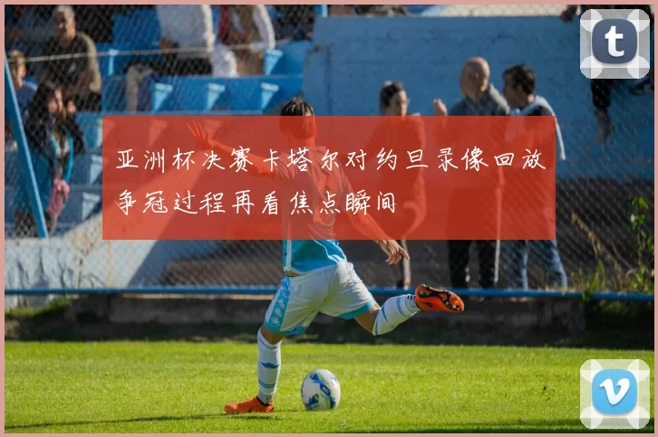 亚洲杯决赛卡塔尔对约旦录像回放争冠过程再看焦点瞬间