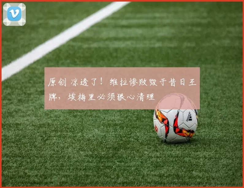 原创 凉透了!维拉惨败毁于昔日王牌,埃梅里必须狠心清理