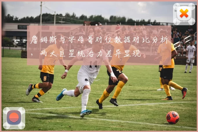 詹姆斯与字母哥对位数据对比分析，两大巨星统治力差异显现