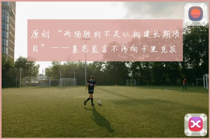 原创 “两场胜利不足以构建长期项目”——基恩直言不讳向卡里克发出警告