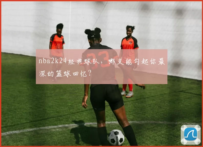nba2k24经典球队，哪支能勾起你最深的篮球回忆？