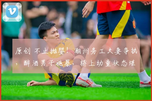 原创 不止抛婴！潮州务工夫妻争执，醉酒男子施暴，桥上幼童状态堪忧