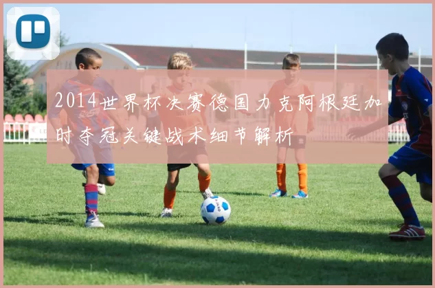 2014世界杯决赛德国力克阿根廷加时夺冠关键战术细节解析