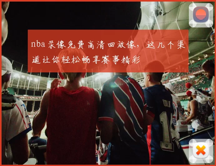 nba录像免费高清回放像，这几个渠道让你轻松畅享赛事精彩