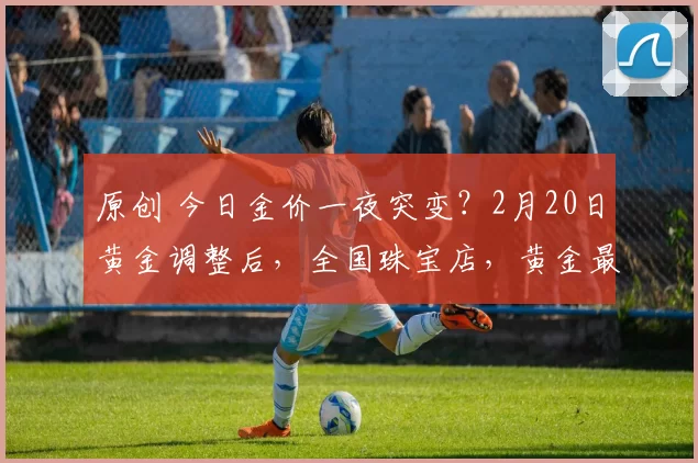 原创 今日金价一夜突变？2月20日黄金调整后，全国珠宝店，黄金最新售价