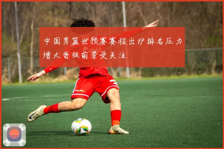 中国男篮世预赛赛程出炉排名压力增大晋级前景受关注