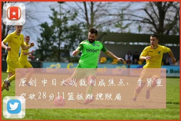 原创 中日大战裁判成焦点，李贤重空砍28分11篮板难挽败局