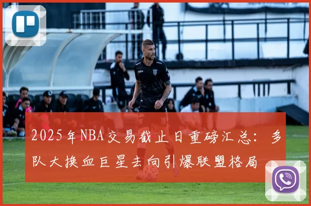 2025年NBA交易截止日重磅汇总：多队大换血巨星去向引爆联盟格局