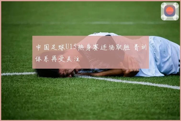 中国足球U15热身赛连场取胜 青训体系再受关注