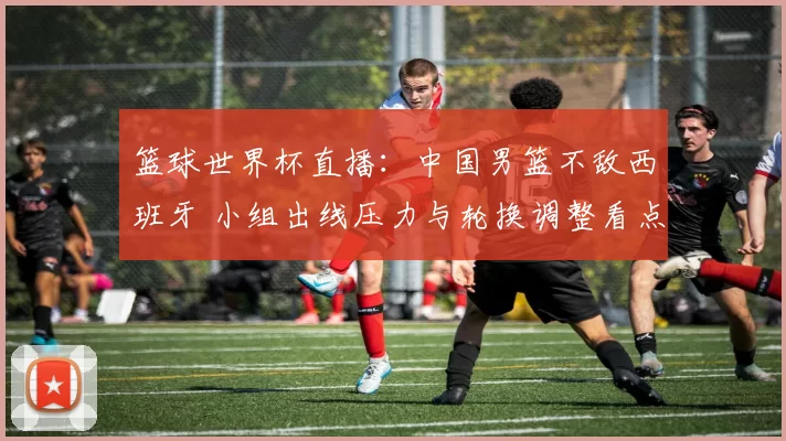 篮球世界杯直播:中国男篮不敌西班牙 小组出线压力与轮换调整看点