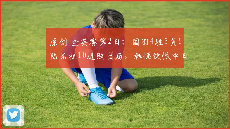 原创 全英赛第2日:国羽4胜5负!陆光祖10连败出局,韩悦饮恨中日大战