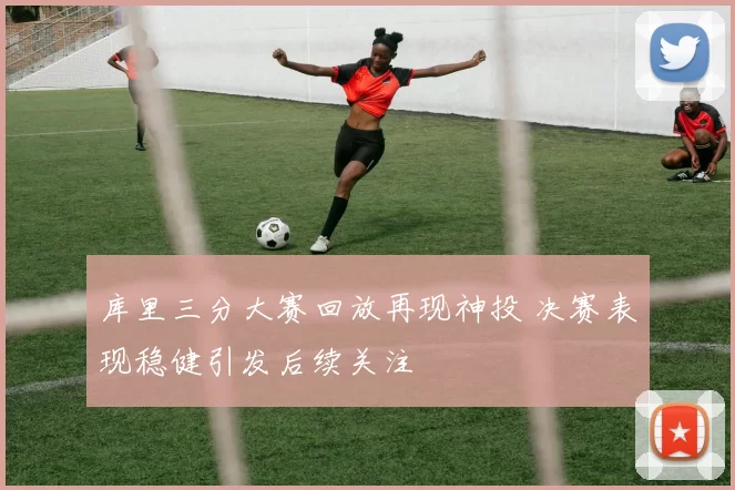 库里三分大赛回放再现神投 决赛表现稳健引发后续关注