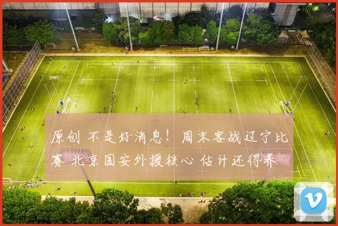 原创 不是好消息！周末客战辽宁比赛 北京国安外援核心 估计还得养伤