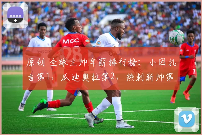 原创 全球主帅年薪排行榜：小因扎吉第1，瓜迪奥拉第2，热刺新帅第6