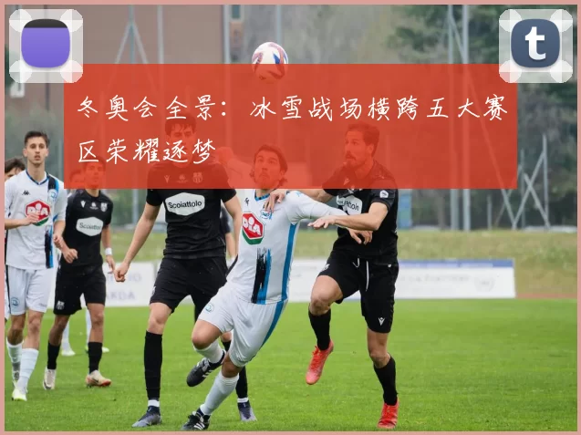 冬奥会全景：冰雪战场横跨五大赛区荣耀逐梦
