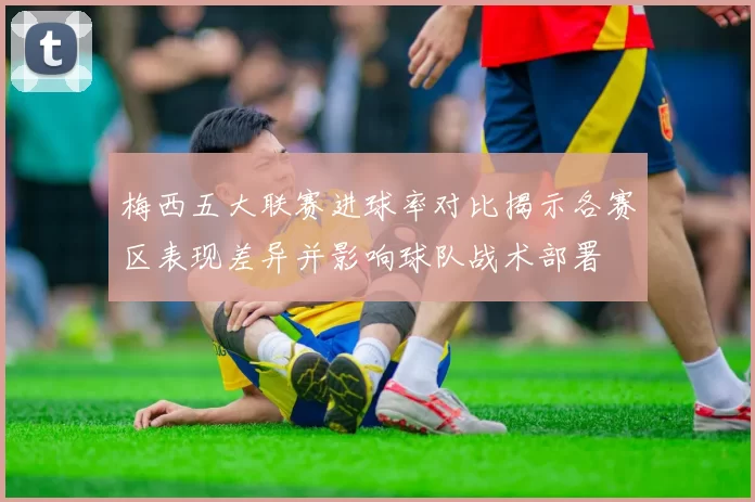 梅西五大联赛进球率对比揭示各赛区表现差异并影响球队战术部署