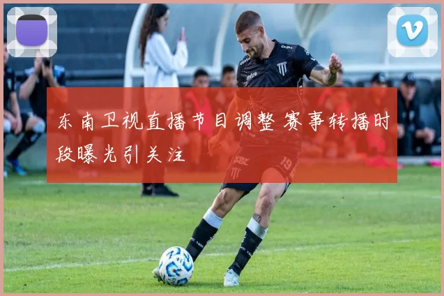 东南卫视直播节目调整 赛事转播时段曝光引关注