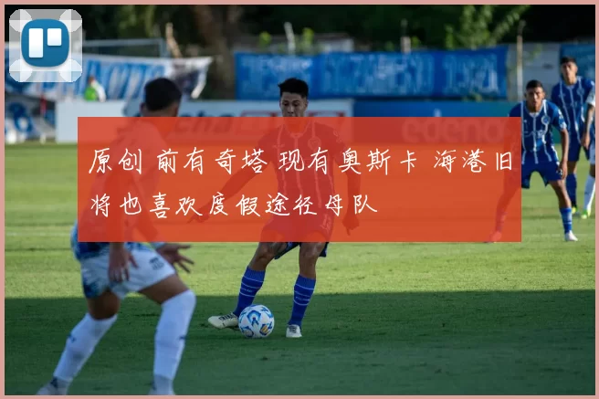 原创 前有奇塔 现有奥斯卡 海港旧将也喜欢度假途径母队