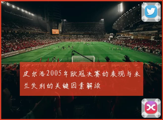 皮尔洛2005年欧冠决赛的表现与米兰失利的关键因素解读