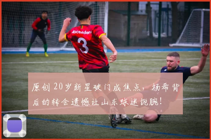 原创 20岁新星破门成焦点，杨希背后的转会遗憾让山东球迷扼腕！