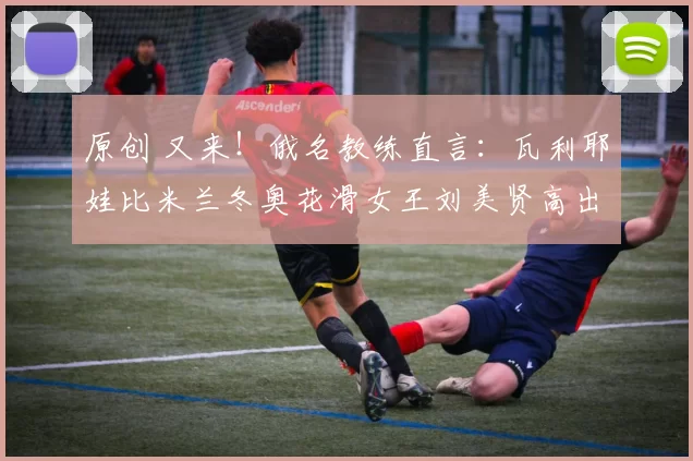 原创 又来！俄名教练直言：瓦利耶娃比米兰冬奥花滑女王刘美贤高出两档