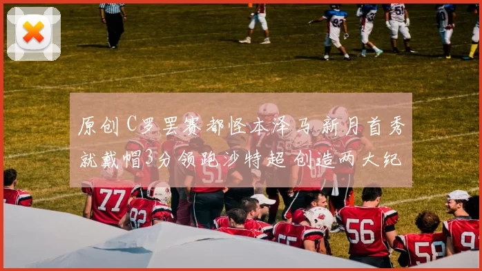 原创 C罗罢赛都怪本泽马 新月首秀就戴帽3分领跑沙特超 创造两大纪录