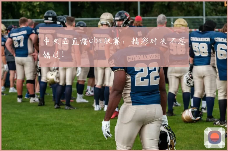 中央五直播cba联赛，精彩对决不容错过！