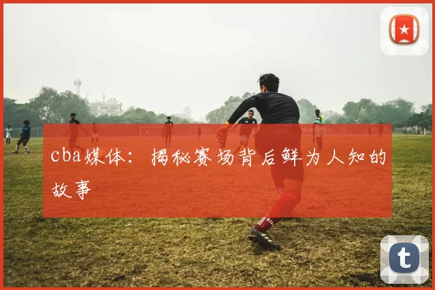 cba媒体:揭秘赛场背后鲜为人知的故事