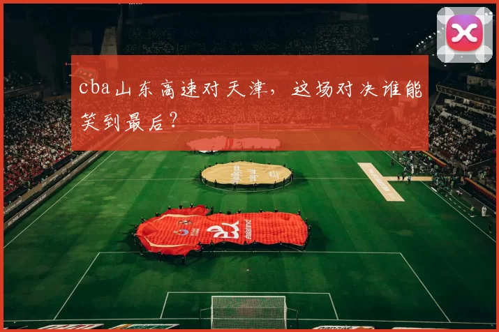 cba山东高速对天津,这场对决谁能笑到最后?