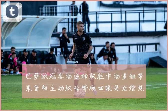 巴萨欧冠客场逆转取胜中场重组带来晋级主动权而锋线回暖是后续焦点