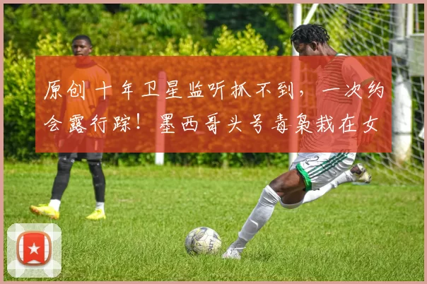 原创 十年卫星监听抓不到，一次约会露行踪！墨西哥头号毒枭栽在女人手里，情妇照片全网疯传