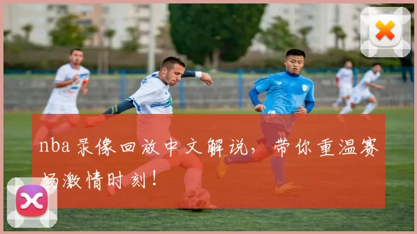 nba录像回放中文解说，带你重温赛场激情时刻！