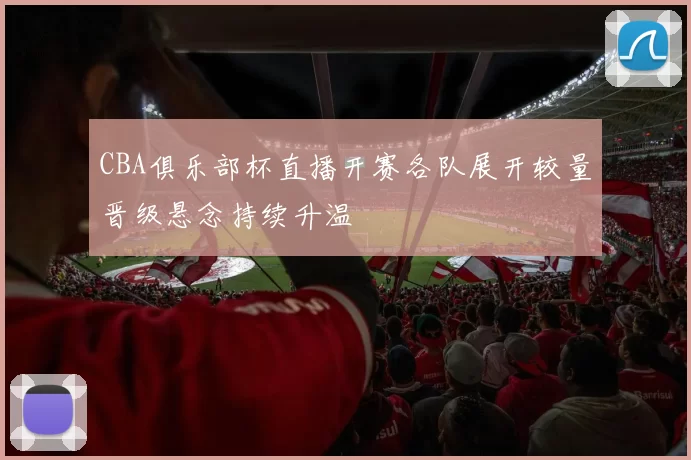 CBA俱乐部杯直播开赛各队展开较量晋级悬念持续升温