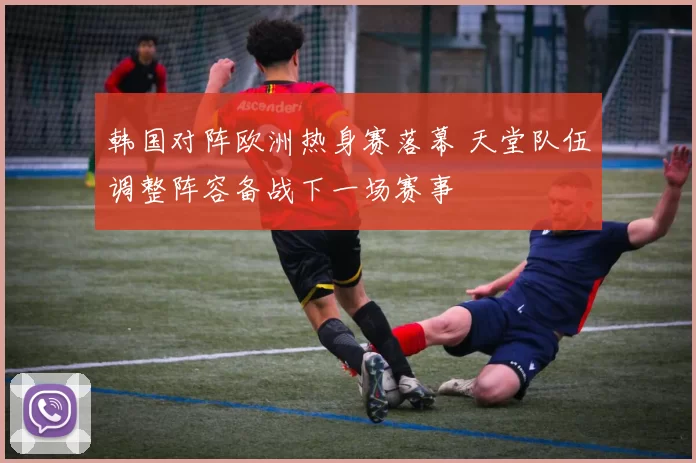 韩国对阵欧洲热身赛落幕 天堂队伍调整阵容备战下一场赛事