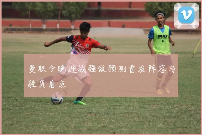 曼联今晚迎战强敌预测首发阵容与胜负看点